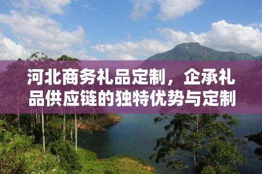 河北商务礼品定制，企承礼品供应链的独特优势与定制体验